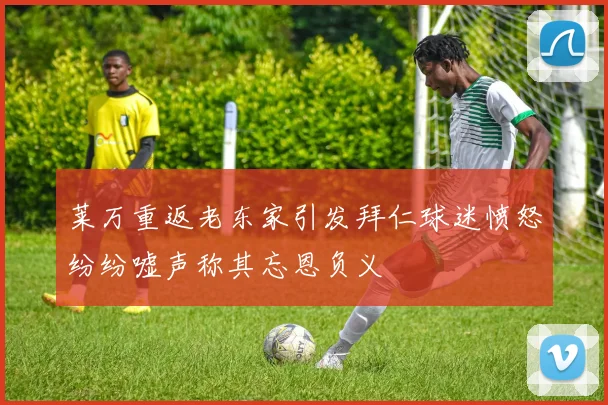 莱万重返老东家引发拜仁球迷愤怒纷纷嘘声称其忘恩负义