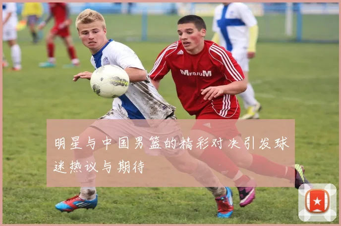 明星与中国男篮的精彩对决引发球迷热议与期待