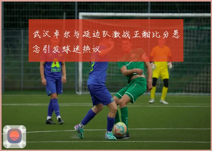 武汉卓尔与延边队激战正酣比分悬念引发球迷热议